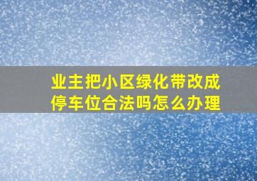 业主把小区绿化带改成停车位合法吗怎么办理