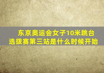 东京奥运会女子10米跳台选拨赛第三站是什么时候开始