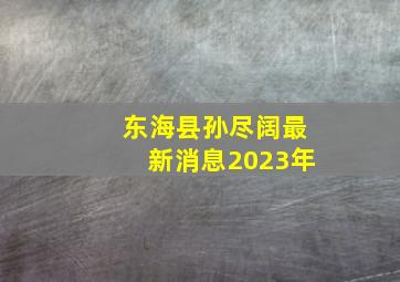 东海县孙尽阔最新消息2023年