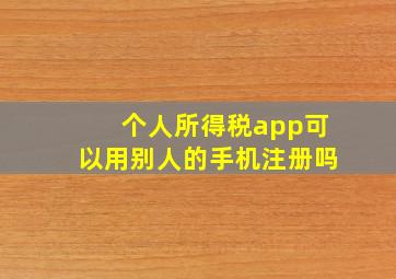 个人所得税app可以用别人的手机注册吗