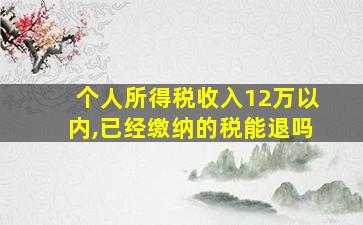 个人所得税收入12万以内,已经缴纳的税能退吗