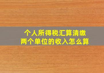 个人所得税汇算清缴两个单位的收入怎么算