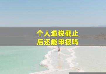 个人退税截止后还能申报吗