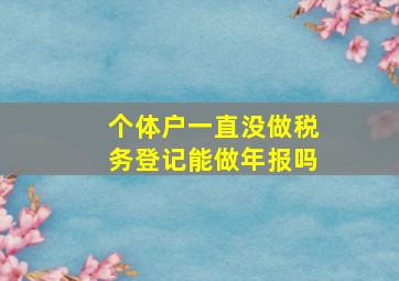 个体户一直没做税务登记能做年报吗