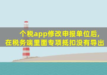 个税app修改申报单位后,在税务端里面专项抵扣没有导出