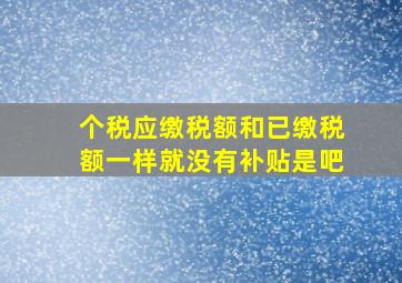 个税应缴税额和已缴税额一样就没有补贴是吧