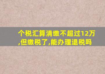 个税汇算清缴不超过12万,但缴税了,能办理退税吗