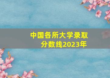 中国各所大学录取分数线2023年