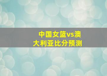 中国女篮vs澳大利亚比分预测