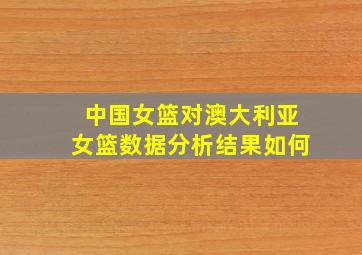 中国女篮对澳大利亚女篮数据分析结果如何