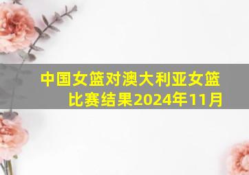 中国女篮对澳大利亚女篮比赛结果2024年11月