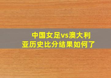 中国女足vs澳大利亚历史比分结果如何了