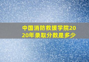 中国消防救援学院2020年录取分数是多少