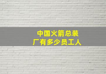 中国火箭总装厂有多少员工人