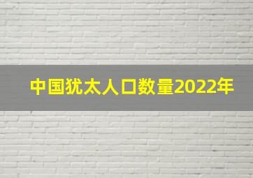 中国犹太人口数量2022年