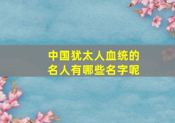 中国犹太人血统的名人有哪些名字呢