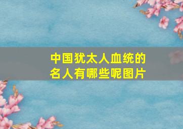 中国犹太人血统的名人有哪些呢图片