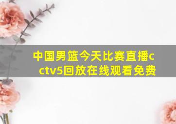 中国男篮今天比赛直播cctv5回放在线观看免费