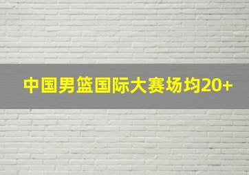 中国男篮国际大赛场均20+