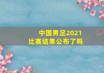 中国男足2021比赛结果公布了吗