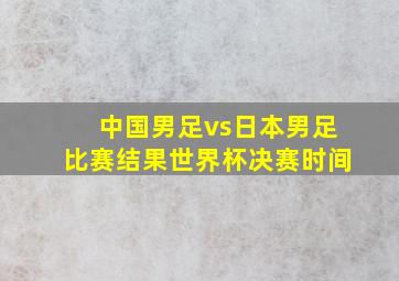 中国男足vs日本男足比赛结果世界杯决赛时间