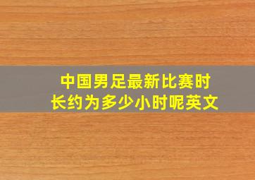 中国男足最新比赛时长约为多少小时呢英文