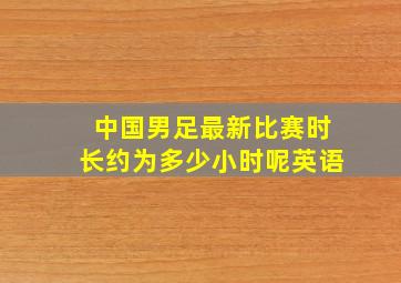 中国男足最新比赛时长约为多少小时呢英语