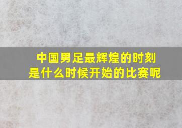 中国男足最辉煌的时刻是什么时候开始的比赛呢