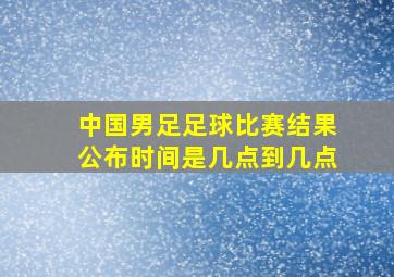 中国男足足球比赛结果公布时间是几点到几点