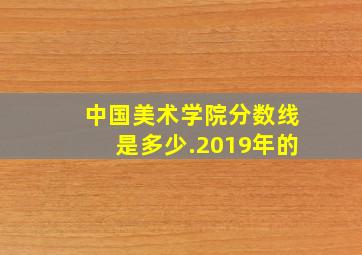 中国美术学院分数线是多少.2019年的