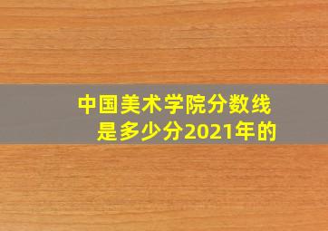 中国美术学院分数线是多少分2021年的