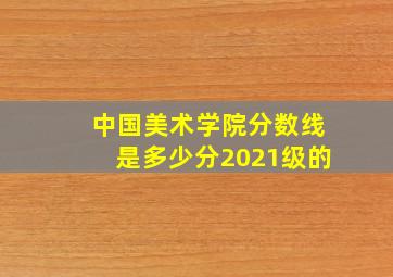 中国美术学院分数线是多少分2021级的