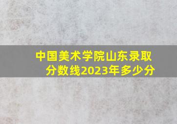 中国美术学院山东录取分数线2023年多少分