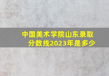 中国美术学院山东录取分数线2023年是多少