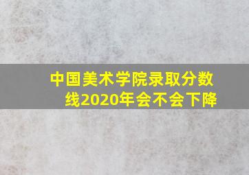 中国美术学院录取分数线2020年会不会下降