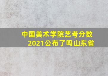 中国美术学院艺考分数2021公布了吗山东省