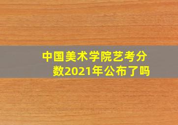 中国美术学院艺考分数2021年公布了吗