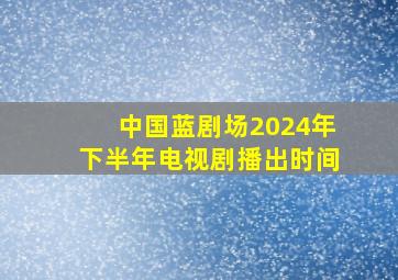 中国蓝剧场2024年下半年电视剧播出时间