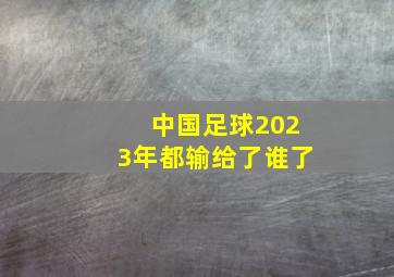 中国足球2023年都输给了谁了