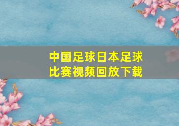 中国足球日本足球比赛视频回放下载