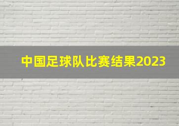 中国足球队比赛结果2023