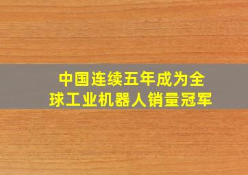 中国连续五年成为全球工业机器人销量冠军