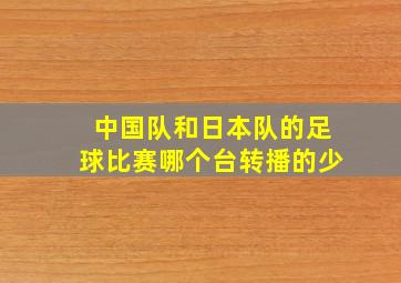 中国队和日本队的足球比赛哪个台转播的少