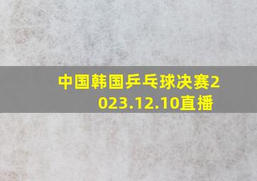 中国韩国乒乓球决赛2023.12.10直播