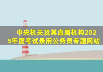 中央机关及其直属机构2025年度考试录用公务员专题网站