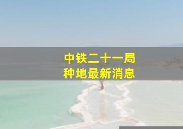 中铁二十一局种地最新消息