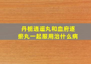 丹栀逍遥丸和血府逐瘀丸一起服用治什么病