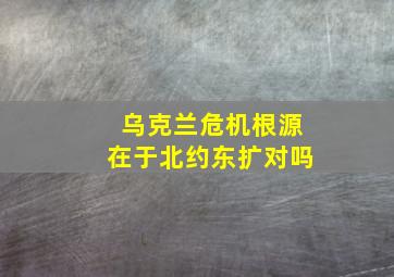 乌克兰危机根源在于北约东扩对吗