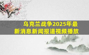 乌克兰战争2025年最新消息新闻报道视频播放