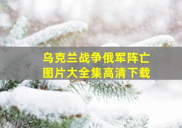 乌克兰战争俄军阵亡图片大全集高清下载